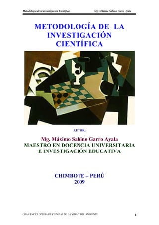 Metodología de la Investigación Científica            Mg. Máximo Sabino Garro Ayala




          METODOLOGÍA DE LA
            INVESTIGACIÓN
              CIENTÍFICA




                                             AUTOR:

      Mg. Máximo Sabino Garro Ayala
 MAESTRO EN DOCENCIA UNIVERSITARIA
     E INVESTIGACIÓN EDUCATIVA



                            CHIMBOTE – PERÚ
                                 2009




GRAN ENCICLOPEDIA DE CIENCIAS DE LA VIDA Y DEL AMBIENTE                               1
 