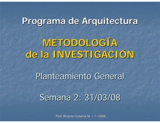 Programa de Arquitectura

    METODOLOGÍA
de la INVESTIGACIÓN

  Planteamiento General

   Semana 2: 31/03/08
      Prof. Ricardo Cuberos M. – 1 / 2008
 