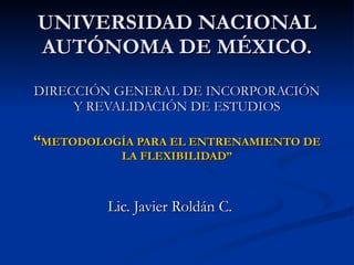 UNIVERSIDAD NACIONAL AUTÓNOMA DE MÉXICO. DIRECCIÓN GENERAL DE INCORPORACIÓN Y REVALIDACIÓN DE ESTUDIOS “ METODOLOGÍA PARA EL ENTRENAMIENTO DE LA FLEXIBILIDAD” Lic. Javier Roldán C. 