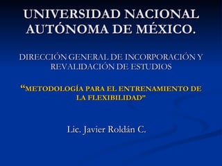UNIVERSIDAD NACIONAL AUTÓNOMA DE MÉXICO. DIRECCIÓN GENERAL DE INCORPORACIÓN Y REVALIDACIÓN DE ESTUDIOS “ METODOLOGÍA PARA EL ENTRENAMIENTO DE LA FLEXIBILIDAD” Lic. Javier Roldán C. 