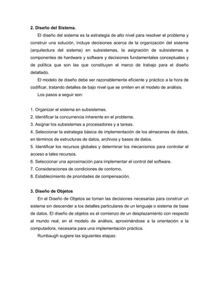 2. Diseño del Sistema.
   El diseño del sistema es la estrategia de alto nivel para resolver el problema y
construir una solución, incluye decisiones acerca de la organización del sistema
(arquitectura del sistema) en subsistemas, la asignación de subsistemas a
componentes de hardware y software y decisiones fundamentales conceptuales y
de política que son las que constituyen el marco de trabajo para el diseño
detallado.
   El modelo de diseño debe ser razonablemente eficiente y práctico a la hora de
codificar, tratando detalles de bajo nivel que se omiten en el modelo de análisis.
   Los pasos a seguir son:


1. Organizar el sistema en subsistemas.
2. Identificar la concurrencia inherente en el problema.
3. Asignar los subsistemas a procesadores y a tareas.
4. Seleccionar la estrategia básica de implementación de los almacenes de datos,
en términos de estructuras de datos, archivos y bases de datos.
5. Identificar los recursos globales y determinar los mecanismos para controlar el
acceso a tales recursos.
6. Seleccionar una aproximación para implementar el control del software.
7. Consideraciones de condiciones de contorno.
8. Establecimiento de prioridades de compensación.


3. Diseño de Objetos
   En el Diseño de Objetos se toman las decisiones necesarias para construir un
sistema sin descender a los detalles particulares de un lenguaje o sistema de base
de datos. El diseño de objetos es el comienzo de un desplazamiento con respecto
al mundo real, en el modelo de análisis, aproximándose a la orientación a la
computadora, necesaria para una implementación práctica.
   Rumbaugh sugiere las siguientes etapas:
 