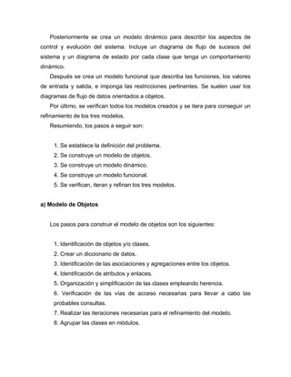 Posteriormente se crea un modelo dinámico para describir los aspectos de
control y evolución del sistema. Incluye un diagrama de flujo de sucesos del
sistema y un diagrama de estado por cada clase que tenga un comportamiento
dinámico.
   Después se crea un modelo funcional que describa las funciones, los valores
de entrada y salida, e imponga las restricciones pertinentes. Se suelen usar los
diagramas de flujo de datos orientados a objetos.
   Por último, se verifican todos los modelos creados y se itera para conseguir un
refinamiento de los tres modelos.
   Resumiendo, los pasos a seguir son:


     1. Se establece la definición del problema.
     2. Se construye un modelo de objetos.
     3. Se construye un modelo dinámico.
     4. Se construye un modelo funcional.
     5. Se verifican, iteran y refinan los tres modelos.


a) Modelo de Objetos


   Los pasos para construir el modelo de objetos son los siguientes:


     1. Identificación de objetos y/o clases.
     2. Crear un diccionario de datos.
     3. Identificación de las asociaciones y agregaciones entre los objetos.
     4. Identificación de atributos y enlaces.
     5. Organización y simplificación de las clases empleando herencia.
     6. Verificación de las vías de acceso necesarias para llevar a cabo las
     probables consultas.
     7. Realizar las iteraciones necesarias para el refinamiento del modelo.
     8. Agrupar las clases en módulos.
 