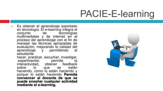 PACIE-E-learning
   Es obtener el aprendizaje soportado
    en tecnología. El e-learning integra el
    conjunto         de         tecnologías
    multimediales y de internet en el
    proceso del aprendizaje con el fin de
    manejar las técnicas apropiadas de
    evaluación, mejorando la calidad del
    aprendizaje     y     permitiendo     al
    estudiante
    hacer, practicar, escuchar, investigar,
     experimentar,         permite        la
    interactividad,    obtener    feedback
    sobre       lo    que      se     están
    haciendo, como lo están haciendo y
    porque lo están haciendo Permite
    convencer al docente de que se
    puede enseñar cualquier actividad
    mediante el e-learning.
 