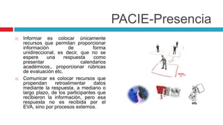 PACIE-Presencia
   Informar es colocar únicamente
    recursos que permitan proporcionar
    información          de         forma
    unidireccional, es decir, que no se
    espere     una     respuesta    como
    presentar                  calendarios
    académicos., proporcionar rúbricas
    de evaluación etc.
   Comunicar es colocar recursos que
    propendan      retroalimentar   datos
    mediante la respuesta, a mediano o
    largo plazo, de los participantes que
    recibieron la información, pero esa
    respuesta no es recibida por el
    EVA, sino por procesos externos.
 