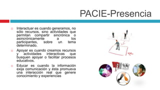PACIE-Presencia
   Interactuar es cuando generamos, no
    sólo recursos, sino actividades que
    permitan compartir sincrónica o
    asincrónicamente         a       los
    participantes,   sobre    un   tema
    determinado.
   Apoyar es cuando creamos recursos
    y actividades interactivas que
    busquen apoyar o facilitar procesos
    educativos.
   Educar es cuando la información
    exija comunicación y ésta promueva
    una interacción real que genere
    conocimiento y experiencias
 