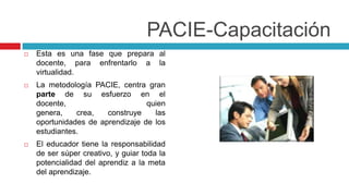 PACIE-Capacitación
   Esta es una fase que prepara al
    docente, para enfrentarlo a la
    virtualidad.
   La metodología PACIE, centra gran
    parte de su esfuerzo en el
    docente,                      quien
    genera,    crea,   construye    las
    oportunidades de aprendizaje de los
    estudiantes.
   El educador tiene la responsabilidad
    de ser súper creativo, y guiar toda la
    potencialidad del aprendiz a la meta
    del aprendizaje.
 
