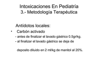 Intoxicaciones En Pediatría 3.- Metodología Terapéutica Antídotos locales:  Carbón activado  - antes de finalizar el lavado gástrico 0.5gr/kg. - al finalizar el lavado gástrico se deja de  deposito diluido en 2 ml/kg de manitol al 20%. 