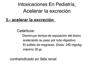 Intoxicaciones En Pediatría   Acelerar   la excreción 3.- acelerar la excreción  Catárticos: Disminuye tiempo de exposición del tóxico  acelerando su paso por tubo digestivo. El sulfato de magnesio. Dosis: 250 mgs/kg  máximo 30 gr.  contraindicado en falla renal . 