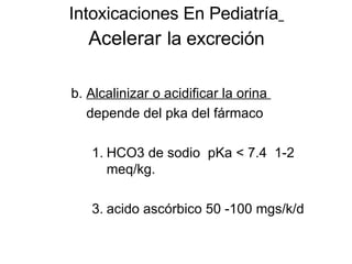Intoxicaciones En Pediatría   Acelerar   la excreción b.  Alcalinizar o acidificar la orina  depende del pka del fármaco HCO3 de sodio  pKa < 7.4  1-2 meq/kg. acido ascórbico 50 -100 mgs/k/d 