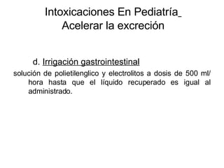 Intoxicaciones En Pediatría   Acelerar la excreción d.  Irrigación gastrointestinal solución de polietilenglico y electrolitos a dosis de 500 ml/ hora hasta que el líquido recuperado es igual al administrado. 