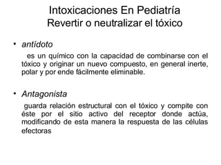 Intoxicaciones En Pediatría Revertir o neutralizar el tóxico antídoto   es un químico con la capacidad de combinarse con el tóxico y originar un nuevo compuesto, en general inerte, polar y por ende fácilmente eliminable. Antagonista guarda relación estructural con el tóxico y compite con éste por el sitio activo del receptor donde actúa, modificando de esta manera la respuesta de las células efectoras   