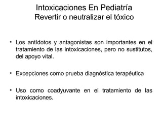 Intoxicaciones En Pediatría Revertir o neutralizar el tóxico Los antídotos y antagonistas son importantes en el tratamiento de las intoxicaciones, pero no sustitutos, del apoyo vital. Excepciones como prueba diagnóstica terapéutica  Uso como coadyuvante en el tratamiento de las intoxicaciones. 