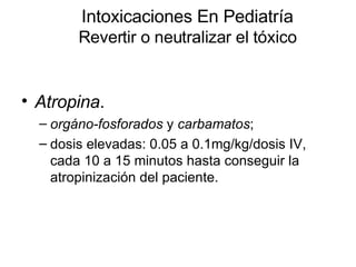 Intoxicaciones En Pediatría Revertir o neutralizar el tóxico Atropina .  orgáno-fosforados  y  carbamatos ;  dosis elevadas: 0.05 a 0.1mg/kg/dosis IV, cada 10 a 15 minutos hasta conseguir la atropinización del paciente.  