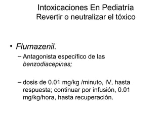 Intoxicaciones En Pediatría Revertir o neutralizar el tóxico Flumazenil.   Antagonista específico de las  benzodiacepinas;   dosis de 0.01 mg/kg /minuto, IV, hasta respuesta; continuar por infusión, 0.01 mg/kg/hora, hasta recuperación.  