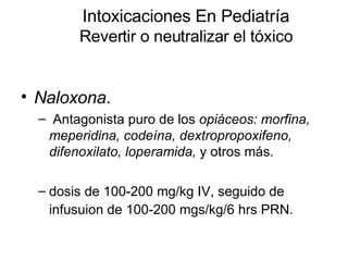 Intoxicaciones En Pediatría Revertir o neutralizar el tóxico Naloxona . Antagonista puro de los  opiáceos: morfina, meperidina, codeína, dextropropoxifeno, difenoxilato, loperamida,  y otros más. dosis de 100-200 mg/kg IV, seguido de infusuion de 100-200 mgs/kg/6 hrs PRN.   