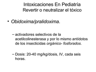 Intoxicaciones En Pediatría Revertir o neutralizar el tóxico Obidoxima/pralidoxima .  activadores selectivos de la acetilcolinesterasa y por lo mismo antídotos de los insecticidas  orgánico- fosforados . Dosis: 20-40 mg/kg/dosis, IV, cada seis horas.  