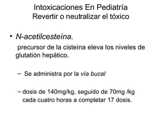 Intoxicaciones En Pediatría Revertir o neutralizar el tóxico N-acetilcesteína. precursor de la cisteína eleva los niveles de glutatión hepático. Se administra por la  vía bucal   dosis de 140mg/kg, seguido de 70mg /kg cada cuatro horas a completar 17 dosis.   