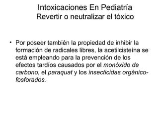 Intoxicaciones En Pediatría Revertir o neutralizar el tóxico Por poseer también la propiedad de inhibir la formación de radicales libres, la acetilcisteína se está empleando para la prevención de los efectos tardíos causados por el  monóxido de carbono , el  paraquat  y los  insecticidas orgánico-fosforados.   