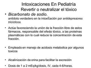 Intoxicaciones En Pediatría Revertir o neutralizar el tóxico   Bicarbonato de sodio .  antídoto verdadero en la intoxicación por  antidepresores tricíclicos.  Actúa favoreciendo la unión de la fracción libre de estos fármacos, responsable del efecto tóxico, a las proteínas plasmáticas con lo cual reduce la concentración de esta fracción. Empleado en manejo de acidosis metabolica por algunos toxicos Alcalinización de orina para facilitar la excreción Dosis de 1 a 2 mEq/kg/dosis, IV, cada 4-6/horas.  