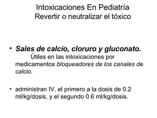 Intoxicaciones En Pediatría Revertir o neutralizar el tóxico Sales de calcio, cloruro y gluconato.   Útiles en las intoxicaciones por medicamentos  bloqueadores de los canales de calcio. administran IV, el primero a la dosis de 0.2 ml/kg/dosis, y el segundo 0.6 ml/kg/dosis.  