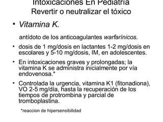Intoxicaciones En Pediatría Revertir o neutralizar el tóxico Vitamina K.   antídoto de los anticoagulantes  warfarínicos .  dosis de 1 mg/dosis en lactantes 1-2 mg/dosis en escolares y 5-10 mg/dosis, IM, en adolescentes.  En intoxicaciones graves y prolongadas; la vitamina K se administra inicialmente por vía endovenosa.*  Controlada la urgencia, vitamina K1 (fitonadiona), VO 2-5 mg/día, hasta la recuperación de los tiempos de protrombina y parcial de tromboplastina.  *reaccion de hipersensibilidad 