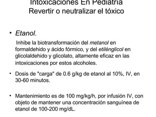 Intoxicaciones En Pediatría Revertir o neutralizar el tóxico Etanol .  Inhibe la biotransformación del  metanol  en formaldehido y ácido fórmico, y del  etilénglicol  en glicolaldehido y glicolato, altamente eficaz en las intoxicaciones por estos alcoholes.   Dosis de "carga" de 0.6 g/kg de etanol al 10%, IV, en 30-60 minutos. Mantenimiento es de 100 mg/kg/h, por infusión IV, con objeto de mantener una concentración sanguínea de etanol de 100-200 mg/dL.  