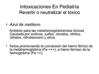 Intoxicaciones En Pediatría Revertir o neutralizar el tóxico Azul de metileno. Antídoto para las  metahemoglobinemias tóxicas   Causada por anilinas, sulfas, cloratos, nitritos, nitratos, nitrobenceno  y otros.  Actúa promoviendo la conversión del hierro férrico de la metahemoglobina (Fe +++), a hierro ferroso de la hemoglobina (Fe ++).  