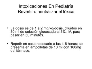 Intoxicaciones En Pediatría Revertir o neutralizar el tóxico La dosis es de 1 a 2 mg/kg/dosis, diluidos en 50 ml de solución glucosada al 5%, IV, para pasar en 30 minutos. Repetir en caso necesario a las 4-6 horas; se presenta en ampolletas de 10 ml con 100mg del fármaco.  