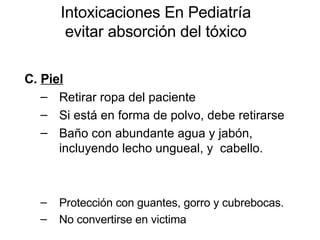 Intoxicaciones En Pediatría evitar absorción del tóxico C.  Piel   Retirar ropa del paciente Si está en forma de polvo, debe retirarse  Baño con abundante agua y jabón, incluyendo lecho ungueal, y  cabello.  Protección con guantes, gorro y cubrebocas. No convertirse en victima 
