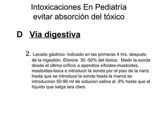 Intoxicaciones En Pediatría evitar absorción del tóxico D  Vía digestiva   2.  Lavado gástrico: indicado en las primeras 4 hrs. después de la ingestión. Elimina  30 -50% del tóxico.  Medir la sonda desde el último orificio a apendice xifoides-mastoides, mastoides-boca e introducir la sonda por el piso de la nariz hasta que se introduce la sonda hasta la marca se introduciran 50-90 ml de solucion salina al .9% hasta que el líquido que salga sea claro. 