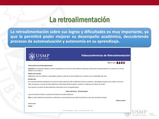 La retroalimentación
La retroalimentación sobre sus logros y dificultades es muy importante, ya
que le permitirá poder mejorar su desempeño académico, descubriendo
procesos de autoevaluación y autonomía en su aprendizaje.
 