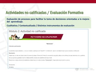 Actividades no calificadas / Evaluación Formativa
Evaluación de procesos para facilitar la toma de decisiones orientadas a la mejora
del aprendizaje.
Cualitativa / Contextualizada / Distintos instrumentos de evaluación
 