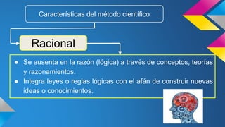 ● Se ausenta en la razón (lógica) a través de conceptos, teorías
y razonamientos.
● Integra leyes o reglas lógicas con el afán de construir nuevas
ideas o conocimientos.
Racional
Características del método científico
 