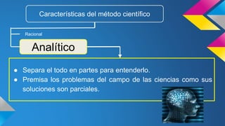 ● Separa el todo en partes para entenderlo.
● Premisa los problemas del campo de las ciencias como sus
soluciones son parciales.
Características del método científico
Racional
Analítico
 