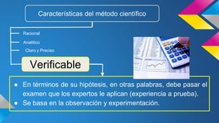 ● En términos de su hipótesis, en otras palabras, debe pasar el
examen que los expertos le aplican (experiencia a prueba).
● Se basa en la observación y experimentación.
Características del método científico
Racional
Verificable
Analítico
Claro y Preciso
 