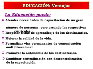 EDUCACIÓN: Ventajas La Educación puede: Atender necesidades de capacitación de un gran  número de personas, pero creando las respectivas  curriculas Mejorar la calidad de la vida. Respetar ritmo de aprendizaje de los destinatarios. Formalizar vías permanentes de comunicación multidireccional. Promover la autonomía de los destinatarios. Combinar centralización con descentralización  de la capacitación. 