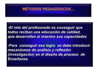 MÉTODOS PEDAGÓGICOS...
•El reto del profesorado es conseguir que
todos reciban una educación de calidad,
que desarrollen al máximo sus capacidades
•Para conseguir ese logro se debe introducir
mecanismos de análisis y reflexión
(investigación) en el diseño de proceso de
Enseñanza.
 