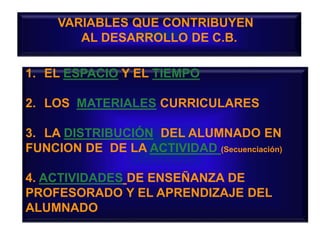 VARIABLES QUE CONTRIBUYEN
AL DESARROLLO DE C.B.
1. EL ESPACIO Y EL TIEMPO
2. LOS MATERIALES CURRICULARES
3. LA DISTRIBUCIÓN DEL ALUMNADO EN
FUNCION DE DE LA ACTIVIDAD (Secuenciación)
4. ACTIVIDADES DE ENSEÑANZA DE
PROFESORADO Y EL APRENDIZAJE DEL
ALUMNADO
 