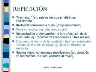 REPETICIÓN “ Machacar” (ej.: sujetos léxicos en distintas posiciones) Redundancia  frente a ruido (¡muy importante!) Repetir: retomar (ej.: decíamos ayer) Necesidad de prolongación: no hay efecto sin dosis adecuada (ej.: redactar tres reportajes en tres meses) El exceso: el techo de la repetición (no hay sustancias tóxicas, sino dosis tóxicas): ej. listas de oraciones similares Nuevos retos, no antiguas repeticiones (ej.: después de memorizar una lista, recitarla al revés) 