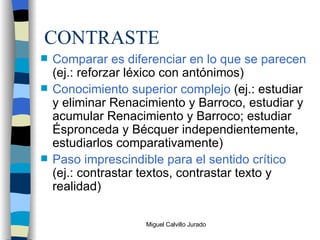 CONTRASTE Comparar es diferenciar en lo que se parecen  (ej.: reforzar léxico con antónimos) Conocimiento superior complejo  (ej.: estudiar y eliminar Renacimiento y Barroco, estudiar y acumular Renacimiento y Barroco; estudiar Éspronceda y Bécquer independientemente, estudiarlos comparativamente) Paso imprescindible para el sentido crítico  (ej.: contrastar textos, contrastar texto y realidad) 