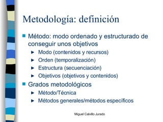 Metodología: definición Método: modo ordenado y estructurado de conseguir unos objetivos Modo (contenidos y recursos) Orden (temporalización) Estructura (secuenciación) Objetivos (objetivos y contenidos) Grados metodológicos Método/Técnica Métodos generales/métodos específicos 