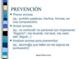 PREVENCIÓN Prever errores (ej.: prohibir palabras, hechos, formas, en una composición) Avisar errores (ej.: no confundir no personal con impersonal; “llegarón”; me levanté, me lavé, me vestí, salí, llegué...) Analizar errores para prevenirlos (ej.: alumn@s que fallan en los signos de puntuación) 