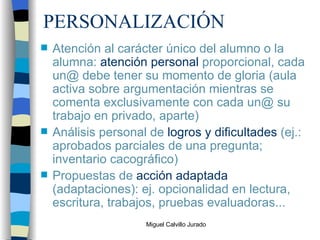 PERSONALIZACIÓN Atención al carácter único del alumno o la alumna:  atención personal  proporcional, cada un@ debe tener su momento de gloria (aula activa sobre argumentación mientras se comenta exclusivamente con cada un@ su trabajo en privado, aparte) Análisis personal de  logros y dificultades  (ej.: aprobados parciales de una pregunta; inventario cacográfico) Propuestas de  acción adaptada  (adaptaciones): ej. opcionalidad en lectura, escritura, trabajos, pruebas evaluadoras... 
