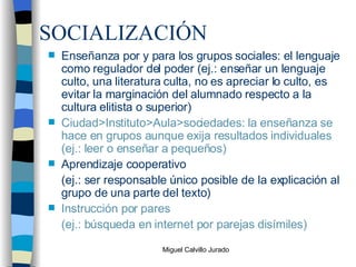 SOCIALIZACIÓN Enseñanza por y para los grupos sociales: el lenguaje como regulador del poder (ej.: enseñar un lenguaje culto, una literatura culta, no es apreciar lo culto, es evitar la marginación del alumnado respecto a la cultura elitista o superior) Ciudad>Instituto>Aula>sociedades: la enseñanza se hace en grupos aunque exija resultados individuales (ej.: leer o enseñar a pequeños) Aprendizaje cooperativo (ej.: ser responsable único posible de la explicación al grupo de una parte del texto) Instrucción por pares (ej.: búsqueda en internet por parejas disímiles) 