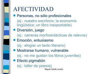 AFECTIVIDAD Personas, no sólo profesionales (ej.: nuestro escritorio; la economía lingüística; un libro insoportable) Diversión, juego (ej.: carreras morfosintácticas de relevos) Emoción, entusiasmo (ej.: elogiar un texto literario) Mostrarse humano, vulnerable (ej.: no me gustan los libros juveniles) Efecto pigmalión (ej.: taller de poesía) 