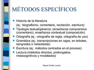 MÉTODOS ESPECÍFICOS Historia de la literatura (ej.: biografismo, comentario, recitación, escritura) Tipología textual/géneros: (enseñanza comprensiva (comentario), enseñanza contextual (composición) Ortografía (ej.: ortografía de regla, ortografía de uso) Gramática (ej.: transcripciones en cajas, en árboles, sangrados o redactadas) Escritura (ej.: métodos centrados en el proceso) Lectura (métodos directos, prolongados, metacognitivos y modelados) 