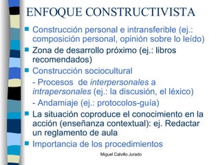 ENFOQUE CONSTRUCTIVISTA Construcción personal e intransferible (ej.: composición personal, opinión sobre lo leído) Zona de desarrollo próximo (ej.: libros recomendados) Construcción sociocultural - Procesos  de  interpersonales  a  intrapersonales  (ej.: la discusión, el léxico) - Andamiaje (ej.: protocolos-guía) La situación coproduce el conocimiento en la acción (enseñanza contextual): ej. Redactar un reglamento de aula Importancia de los procedimientos 