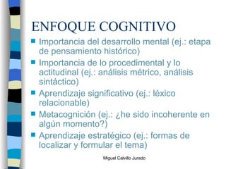 ENFOQUE COGNITIVO Importancia del desarrollo mental (ej.: etapa de pensamiento histórico) Importancia de lo procedimental y lo actitudinal (ej.: análisis métrico, análisis sintáctico) Aprendizaje significativo (ej.: léxico relacionable) Metacognición (ej.: ¿he sido incoherente en algún momento?) Aprendizaje estratégico (ej.: formas de localizar y formular el tema) 