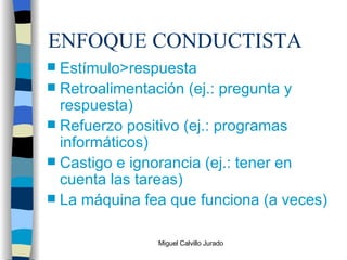 ENFOQUE CONDUCTISTA Estímulo>respuesta Retroalimentación (ej.: pregunta y respuesta) Refuerzo positivo (ej.: programas informáticos) Castigo e ignorancia (ej.: tener en cuenta las tareas) La máquina fea que funciona (a veces) 