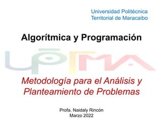 Algorítmica y Programación
Metodología para el Análisis y
Planteamiento de Problemas
Profa. Naidaly Rincón
Marzo 2022
Universidad Politécnica
Territorial de Maracaibo
 
